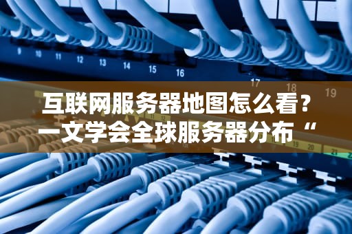 互联网服务器地图怎么看？一文学会全球服务器分布“读心术”