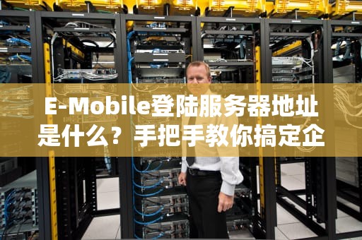 E-Mobile登陆服务器地址是什么？手把手教你搞定企业移动办公！