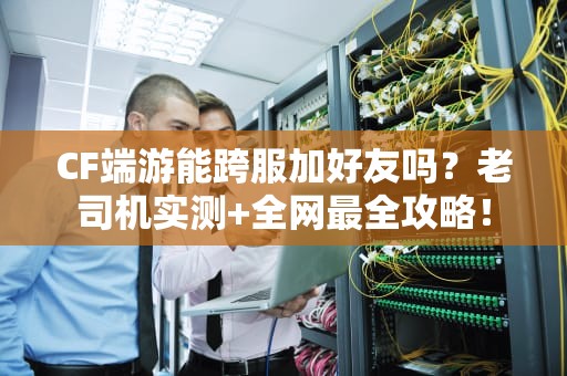 CF端游能跨服加好友吗？老司机实测+全网最全攻略！