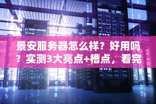 景安服务器怎么样？好用吗？实测3大亮点+槽点，看完再下单！