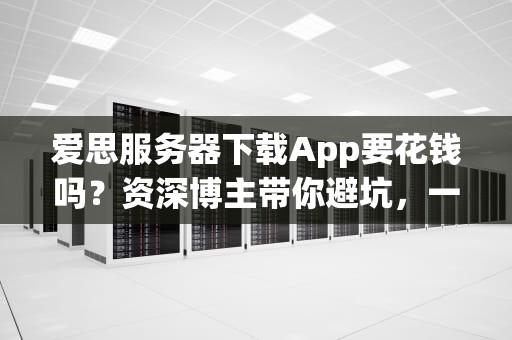 爱思服务器下载App要花钱吗？资深博主带你避坑，一文读懂付费机制！
