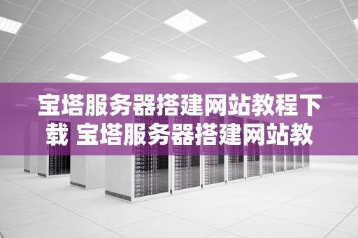 宝塔服务器搭建网站教程下载 宝塔服务器搭建网站教程下载安装