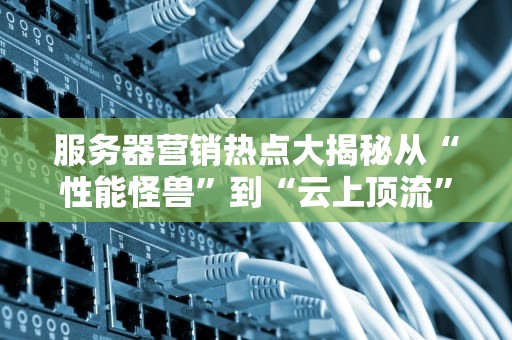 服务器营销热点大揭秘从“性能怪兽”到“云上顶流”，这些套路你中招了吗？