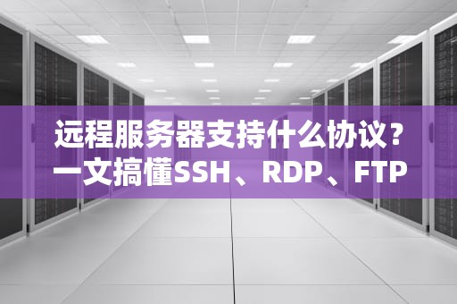 远程服务器支持什么协议？一文搞懂SSH、RDP、FTP等协议的区别与妙用！