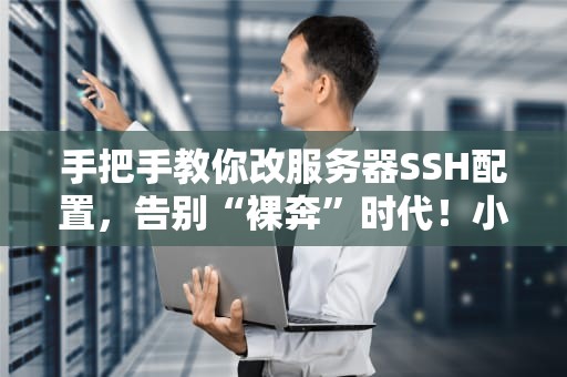 手把手教你改服务器SSH配置，告别“裸奔”时代！小白也能秒变运维大佬