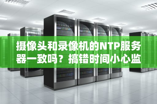 摄像头和录像机的NTP服务器一致吗？搞错时间小心监控变悬疑片！