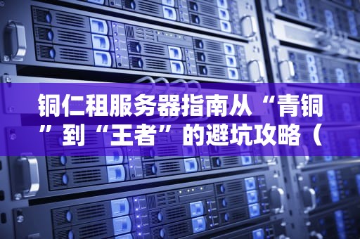 铜仁租服务器指南从“青铜”到“王者”的避坑攻略（附本地服务商测评）