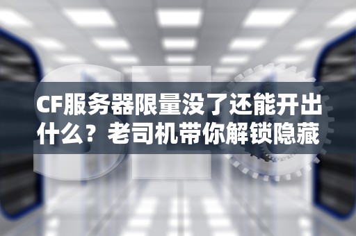 CF服务器限量没了还能开出什么？老司机带你解锁隐藏宝藏！