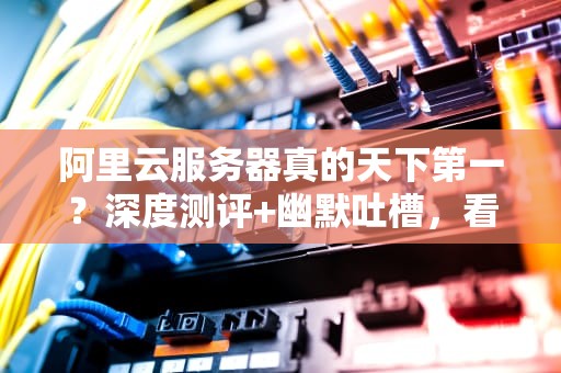 阿里云服务器真的天下第一？深度测评+幽默吐槽，看完再下单！