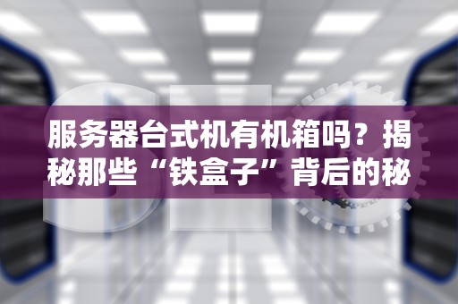 服务器台式机有机箱吗？揭秘那些“铁盒子”背后的秘密！