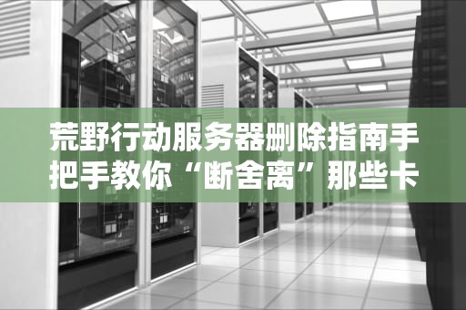 荒野行动服务器删除指南手把手教你“断舍离”那些卡顿的战场！
