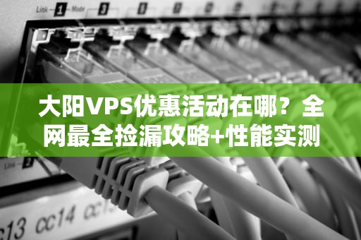 大阳VPS优惠活动在哪？全网最全捡漏攻略+性能实测！