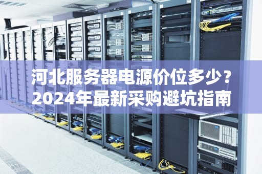河北服务器电源价位多少？2024年最新采购避坑指南（附真实案例）