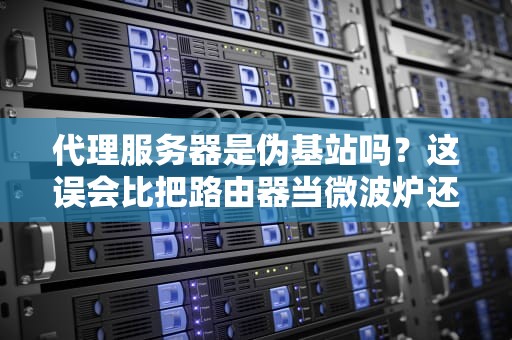 代理服务器是伪基站吗？这误会比把路由器当微波炉还离谱！