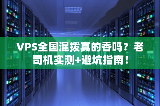 VPS全国混拨真的香吗？老司机实测+避坑指南！