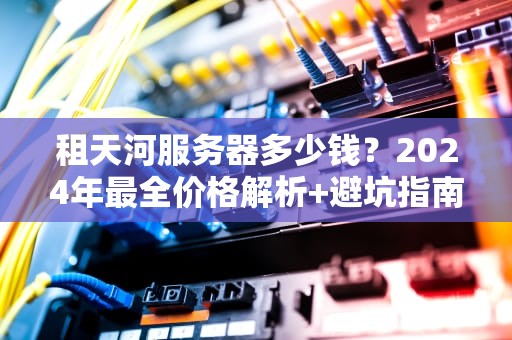 租天河服务器多少钱？2024年最全价格解析+避坑指南（附性能实测）