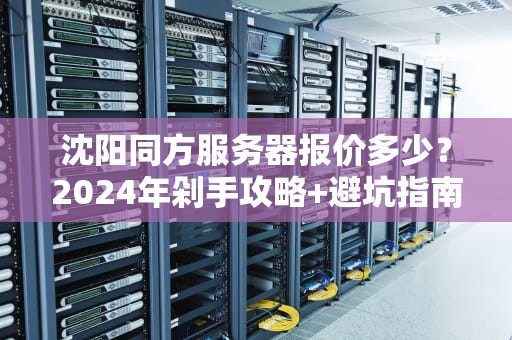 沈阳同方服务器报价多少？2024年剁手攻略+避坑指南（附性能实测）