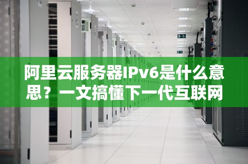 阿里云服务器IPv6是什么意思？一文搞懂下一代互联网地址！