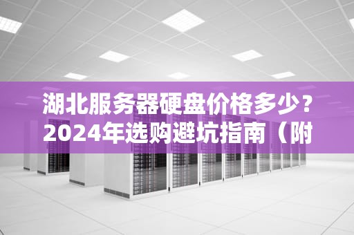 湖北服务器硬盘价格多少？2024年选购避坑指南（附真实行情）
