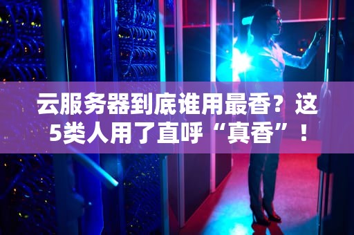 云服务器到底谁用最香？这5类人用了直呼“真香”！
