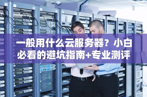 一般用什么云服务器？小白必看的避坑指南+专业测评！