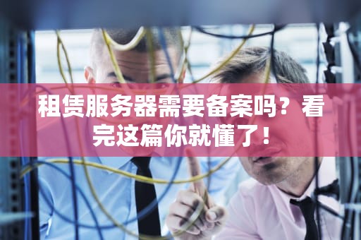 租赁服务器需要备案吗？看完这篇你就懂了！