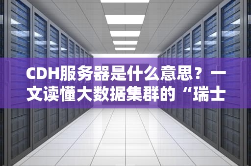 CDH服务器是什么意思？一文读懂大数据集群的“瑞士军刀”