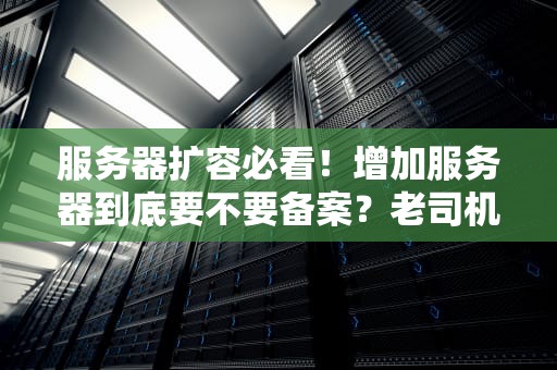 服务器扩容必看！增加服务器到底要不要备案？老司机带你避坑