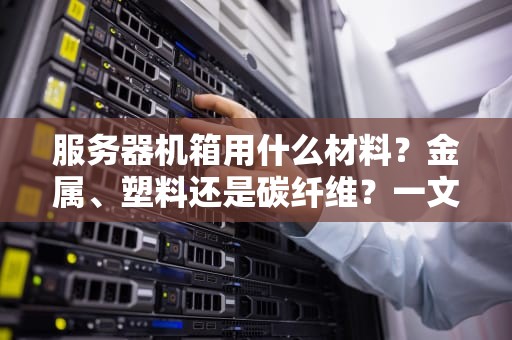 服务器机箱用什么材料？金属、塑料还是碳纤维？一文揭秘“铁皮房”里的黑科技！