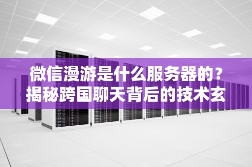 微信漫游是什么服务器的？揭秘跨国聊天背后的技术玄机！