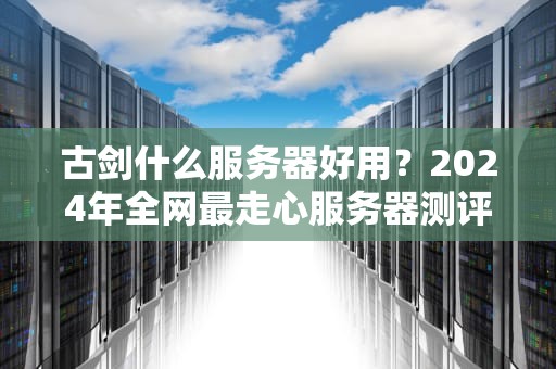 古剑什么服务器好用？2024年全网最走心服务器测评+避坑指南！