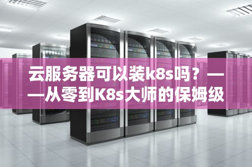 云服务器可以装k8s吗？——从零到K8s大师的保姆级指南