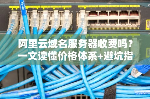 阿里云域名服务器收费吗？一文读懂价格体系+避坑指南（附省钱妙招）