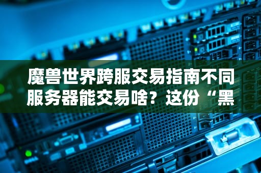 魔兽世界跨服交易指南不同服务器能交易啥？这份“黑市”清单笑到肝颤！