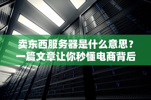 卖东西服务器是什么意思？一篇文章让你秒懂电商背后的“隐形仓库”