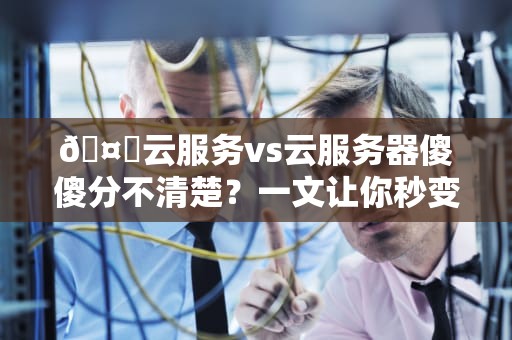 🤔云服务vs云服务器傻傻分不清楚？一文让你秒变云专家！