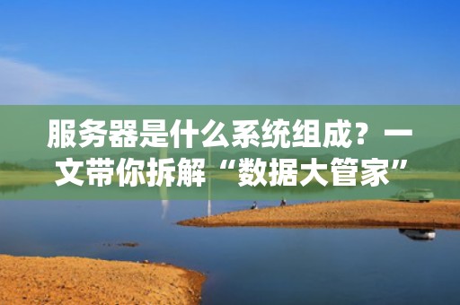 服务器是什么系统组成？一文带你拆解“数据大管家”的硬核家底！