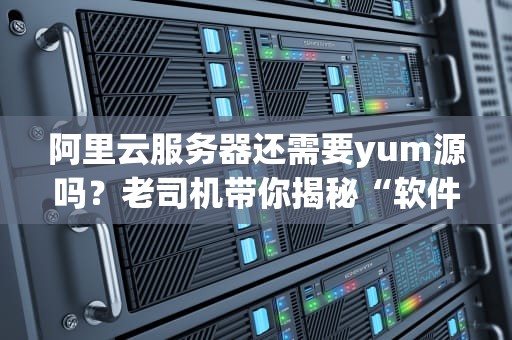 阿里云服务器还需要yum源吗？老司机带你揭秘“软件仓库”那些事儿！