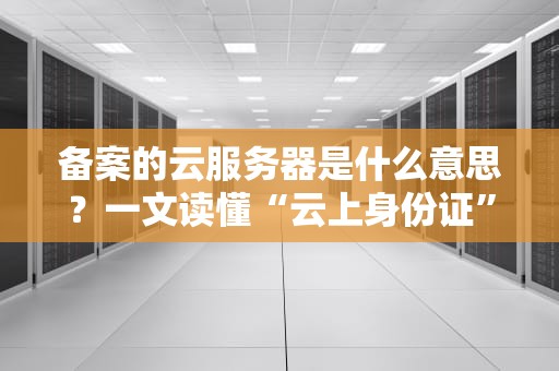 备案的云服务器是什么意思？一文读懂“云上身份证”的奥秘！