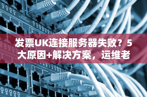 发票UK连接服务器失败？5大原因+解决方案，运维老司机带你轻松排雷！