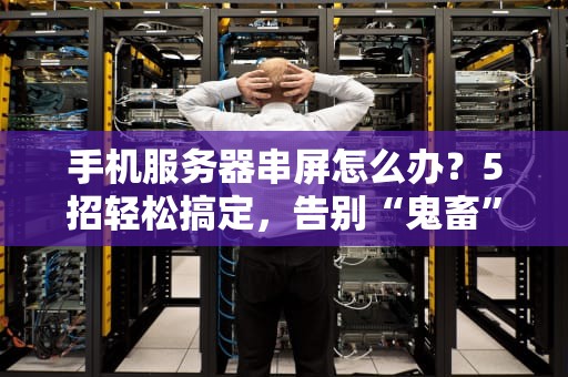 手机服务器串屏怎么办？5招轻松搞定，告别“鬼畜”画面！