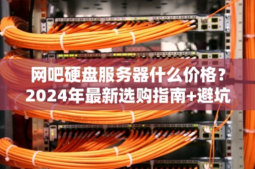 网吧硬盘服务器什么价格？2024年最新选购指南+避坑秘籍！