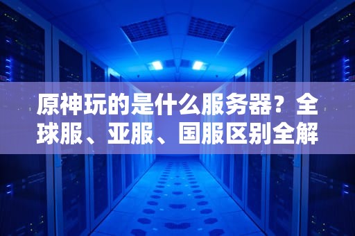原神玩的是什么服务器？全球服、亚服、国服区别全解析，选错延迟翻倍！