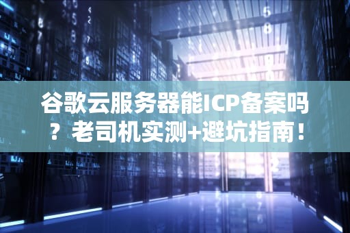 谷歌云服务器能ICP备案吗？老司机实测+避坑指南！