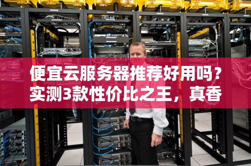 便宜云服务器推荐好用吗？实测3款性价比之王，真香or翻车？