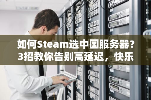如何Steam选中国服务器？3招教你告别高延迟，快乐开黑不卡顿！