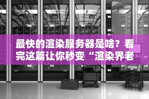最快的渲染服务器是啥？看完这篇让你秒变“渲染界老司机”！
