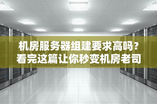 机房服务器组建要求高吗？看完这篇让你秒变机房老司机！