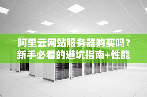 阿里云网站服务器购买吗？新手必看的避坑指南+性能实测！