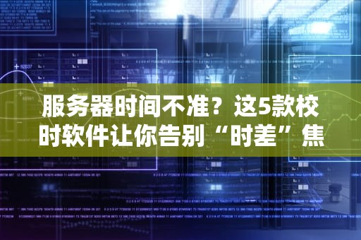 服务器时间不准？这5款校时软件让你告别“时差”焦虑！